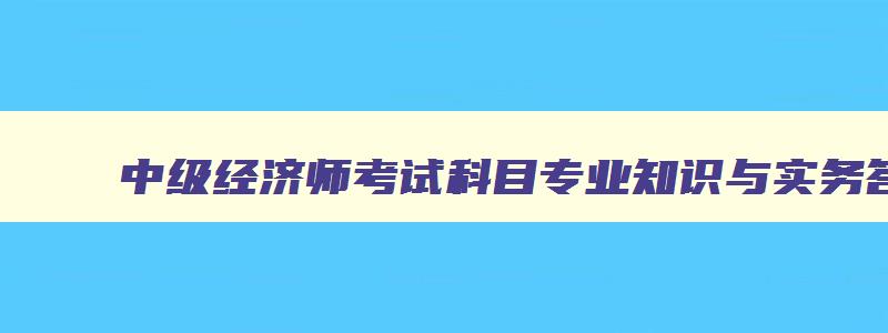 中级经济师考试科目专业知识与实务答案,中级经济师考试科目专业知识与实务