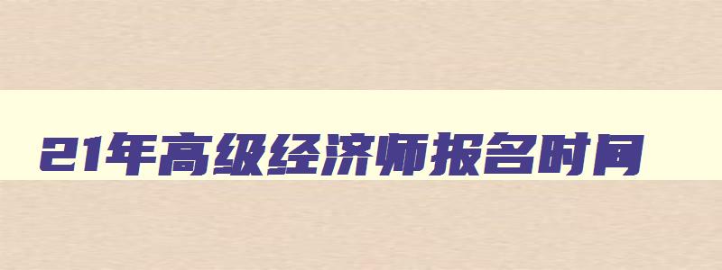 21年高级经济师报名时间,21年高级经济师报名