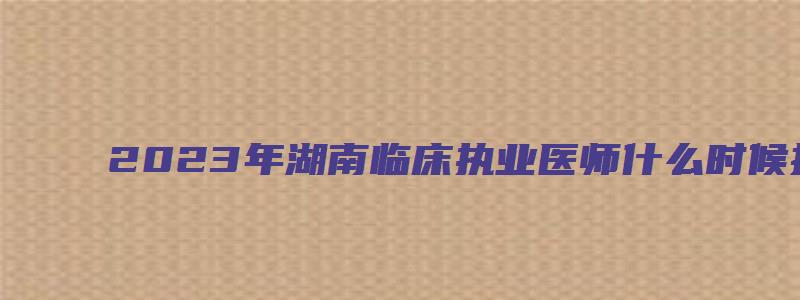 2023年湖南临床执业医师什么时候报名？预计在1月份（湖南省临床执业医师考试时间）