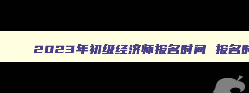 2023年初级经济师报名时间