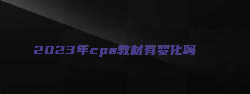 2023年cpa教材有变化吗（cpa2023年教材有大变化吗）