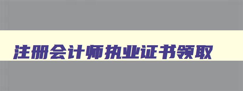 注册会计师执业证书领取,注册会计师领证时间安排