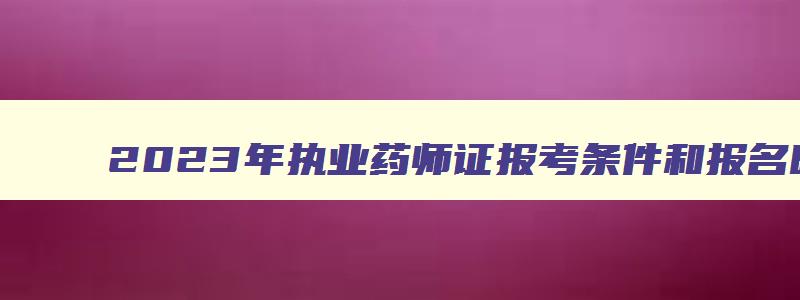 2023年执业药师证报考条件和报名时间是多少