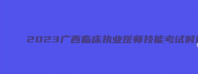 2023广西临床执业医师技能考试时间安排（广西2023年执业医师技能考试时间）