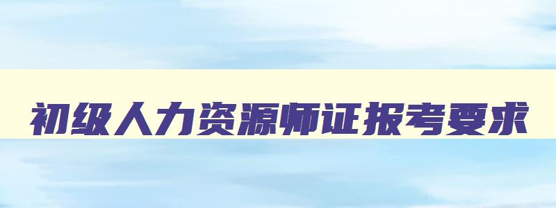 初级人力资源师证报考要求,初级人力资源师证报考要求