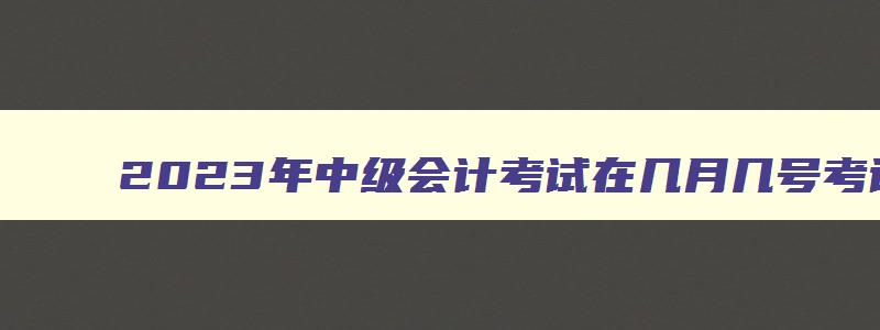 2023年中级会计考试在几月几号考试