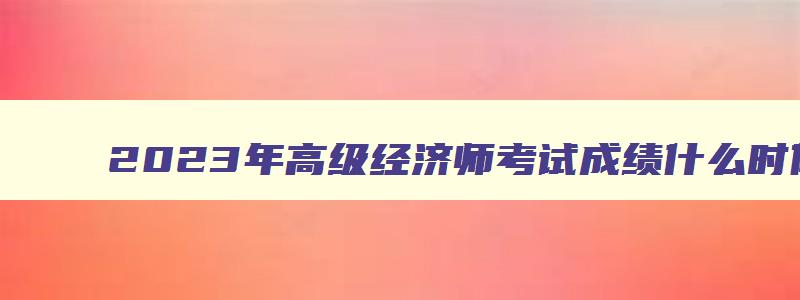 2023年高级经济师考试成绩什么时候出来,经济师高级考试成绩何时出来