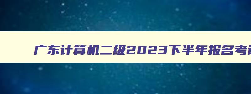 广东计算机二级2023下半年报名考试时间,广东计算机二级2023下半年报名考试时间