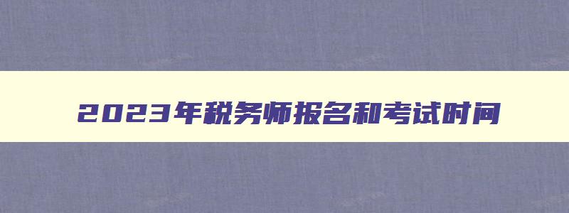 2023年税务师报名和考试时间,2023年cpa报名和考试时间