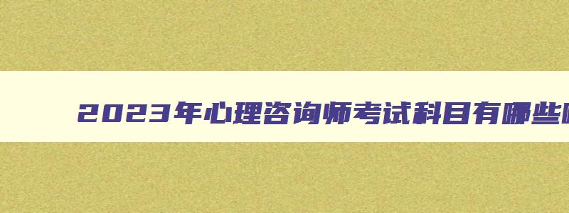 2023年心理咨询师考试科目有哪些呢（2023年心理咨询师考试科目有哪些呢）