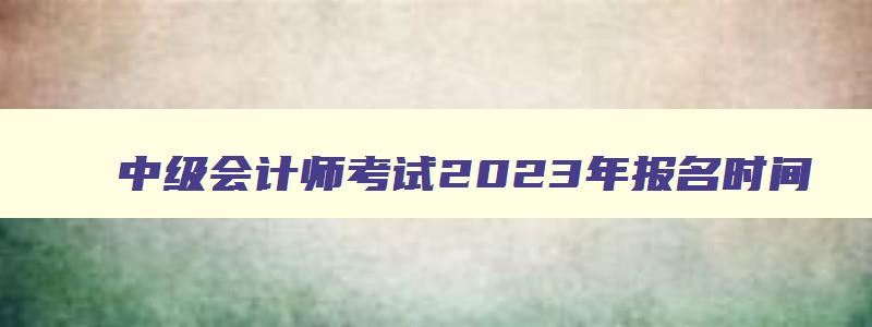 中级会计师考试2023年报名时间,2023年中级会计师报名和考试时间