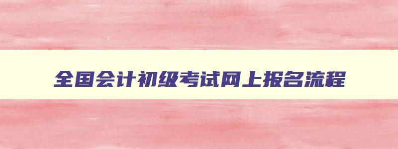 全国会计初级考试网上报名流程,2023全国会计初级考试网上报名时间