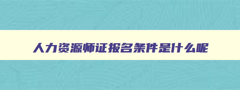 人力资源师证报名条件是什么呢,人力资源师证报名条件是什么