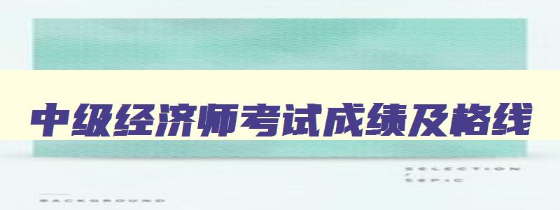 中级经济师考试成绩及格线,2023年中级经济师及格分数是84分吗