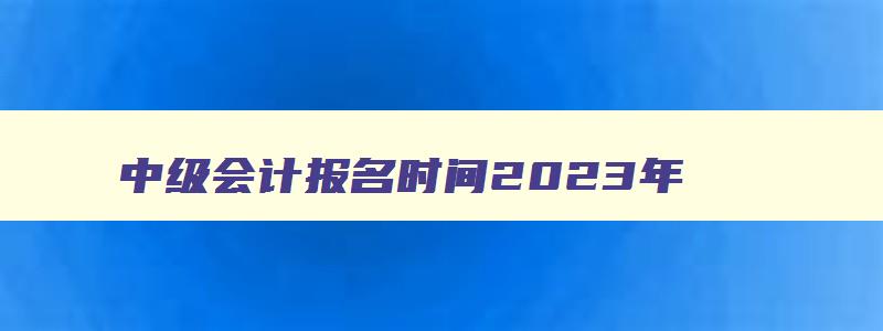 中级会计报名时间2023年