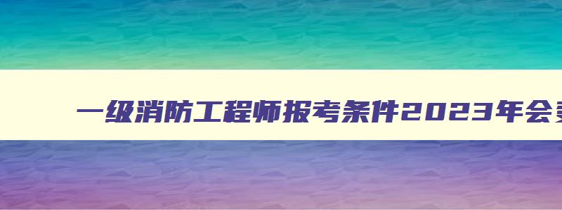 一级消防工程师报考条件2023年会变吗