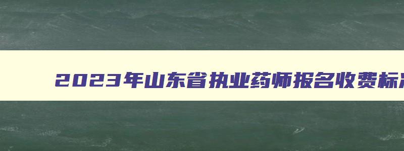 2023年山东省执业药师报名收费标准：每人每科61元（山东执业药师报名费是多少钱）