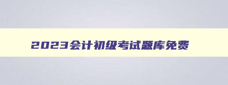 2023会计初级考试题库免费,2023年初级会计考试题库