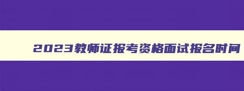 2023教师证报考资格面试报名时间