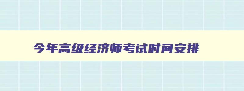 今年高级经济师考试时间安排,2023年高级经济师报考时间