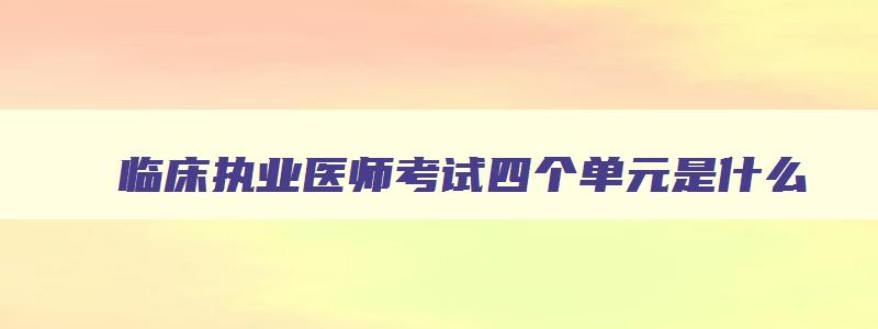 临床执业医师考试四个单元是什么,临床执业医师考试四个单元