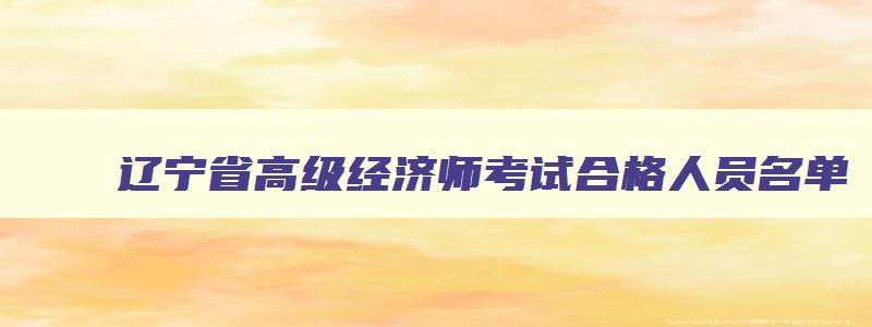 辽宁省高级经济师考试合格人员名单,辽宁省高级经济师考试科目