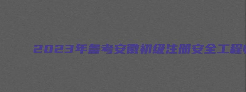 2023年备考安徽初级注册安全工程师资料有哪些（安徽省初级注册安全工程师考试大纲）