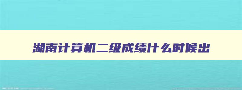 湖南计算机二级成绩什么时候出,湖南计算机二级成绩公布时间