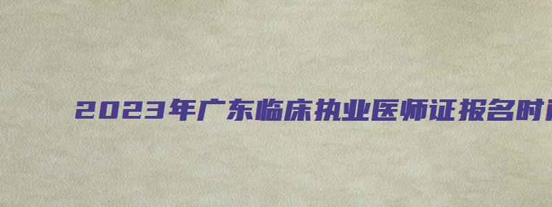 2023年广东临床执业医师证报名时间：2月1日至15日（广东执业医师考试报名时间2023年）