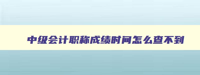 中级会计职称成绩时间怎么查不到,中级会计职称成绩时间怎么查