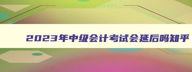 2023年中级会计考试会延后吗,2023年中级会计考试会延后吗