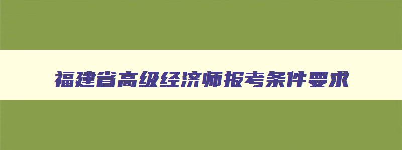 福建省高级经济师报考条件要求,福建省高级经济师报考条件