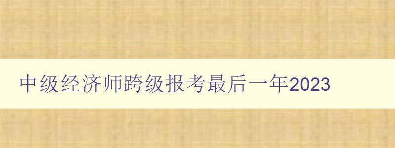 中级经济师跨级报考最后一年2023