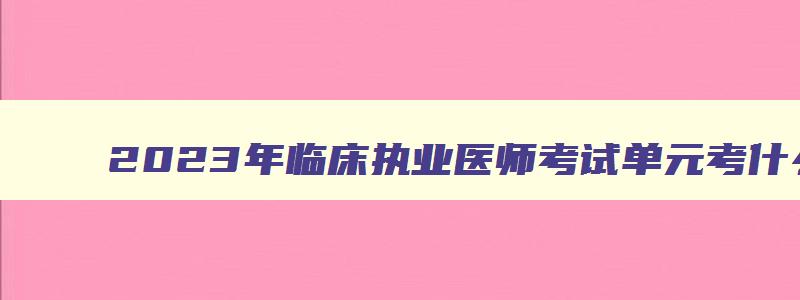 2023年临床执业医师考试单元考什么科目,2023年临床执业医师考试单元考什么