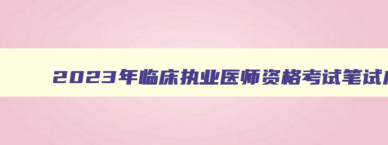 2023年临床执业医师资格考试笔试成绩出来了没有,2023年临床执业医师资格考试