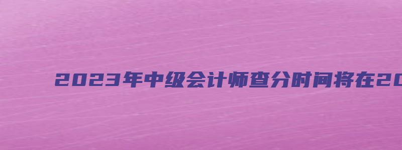 2023年中级会计师查分时间将在2023年10月20日之前（21年中级会计考试成绩）