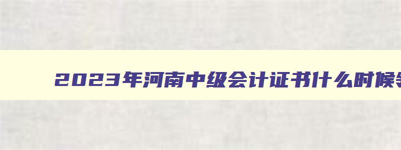 2023年河南中级会计证书什么时候领取的