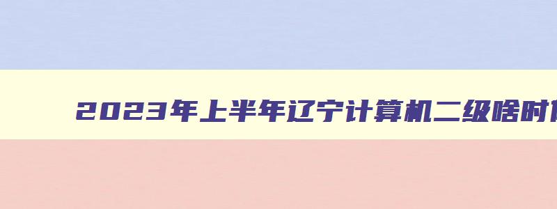 2023年上半年辽宁计算机二级啥时候报名？（辽宁省计算机二级下半年考试时间）