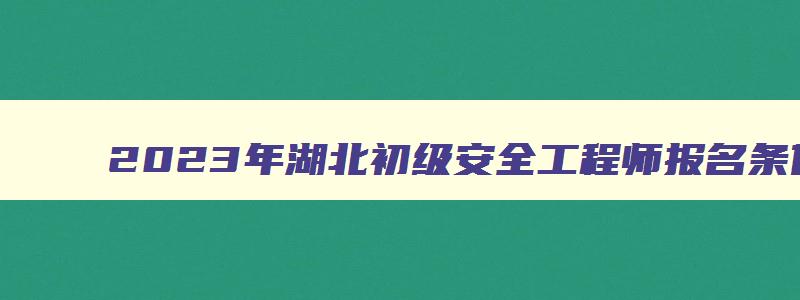 2023年湖北初级安全工程师报名条件及时间（2023年湖北初级安全工程师报名条件及时间表）