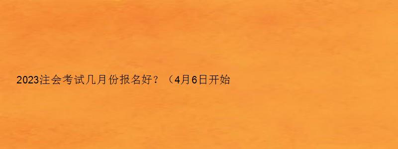 2023注会考试几月份报名好？（4月6日开始报名）（注会考试在几月份）