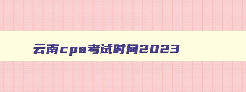 云南cpa考试时间2023,云南省cpa考试时间