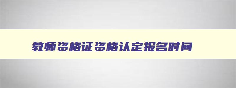 教师资格证资格认定报名时间,2023年教师资格认定报名