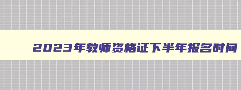 2023年教师资格证下半年报名时间,教师资格证2023下半年报名时间