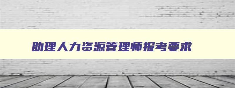 助理人力资源管理师报考要求,助理人力资源管理师报名条件及要求