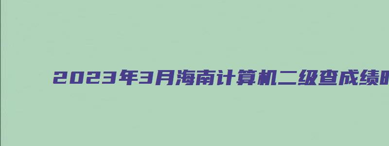 2023年3月海南计算机二级查成绩时间在什么时候？（海南计算机二级成绩查询2023年3月）