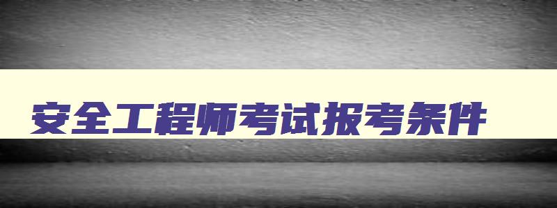 安全工程师考试报考条件,安全工程师报考时间及考试内容