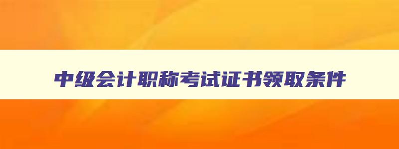 中级会计职称考试证书领取条件,中级会计职称考试证书领取