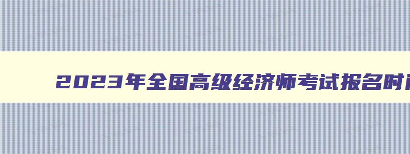 2023年全国高级经济师考试报名时间及条件,2023年全国高级经济师考试报名时间