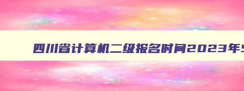 四川省计算机二级报名时间2023年5月,四川省2023计算机二级报名时间