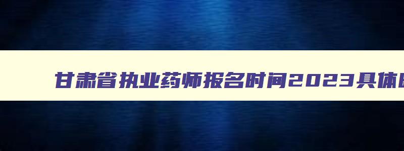 甘肃省执业药师报名时间2023具体时间,2023年甘肃省执业药师考试报名时间